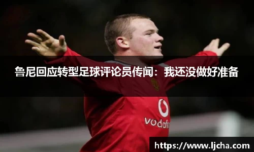 鲁尼回应转型足球评论员传闻：我还没做好准备